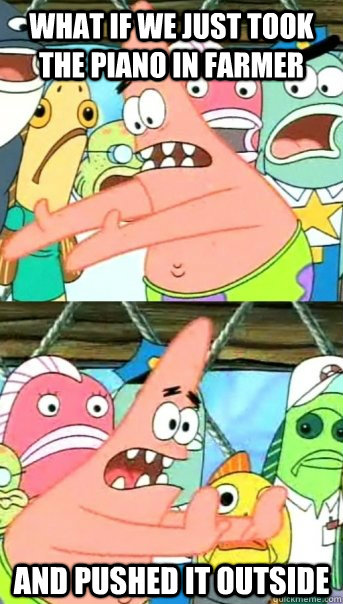 what if we just took the piano in Farmer  and pushed it outside  Push it somewhere else Patrick