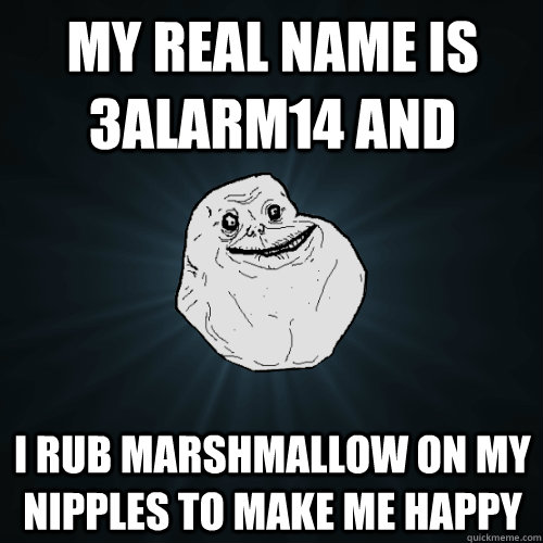 My Real Name is 3alarm14 and  I rub marshmallow on my nipples to make me happy  Forever Alone