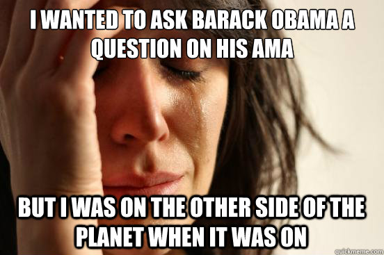 i wanted to ask barack obama a question on his ama but i was on the other side of the planet when it was on  First World Problems