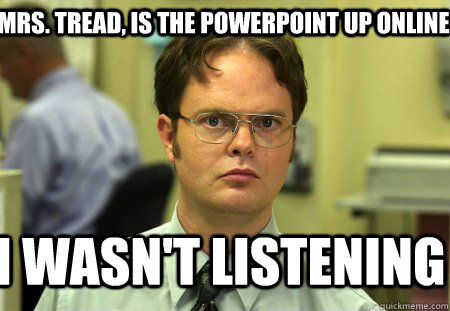 Mrs. Tread, is the powerpoint up online I wasn't listening  Schrute