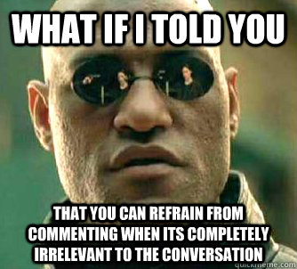 What if I told you That you can refrain from commenting when its completely irrelevant to the conversation  What if I told you