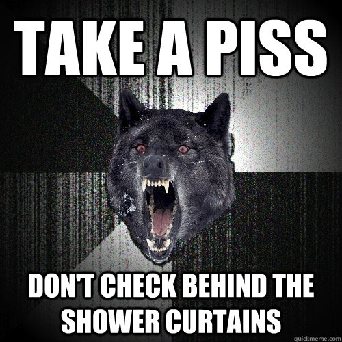 take a piss don't check behind the shower curtains  Insanity Wolf
