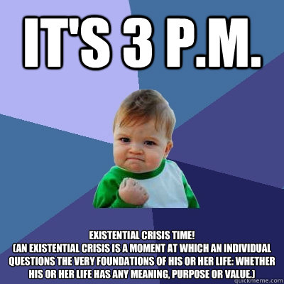 It's 3 P.M. EXISTENTIAL CRISIS TIME!
(An existential crisis is a moment at which an individual questions the very foundations of his or her life: whether his or her life has any meaning, purpose or value.) - It's 3 P.M. EXISTENTIAL CRISIS TIME!
(An existential crisis is a moment at which an individual questions the very foundations of his or her life: whether his or her life has any meaning, purpose or value.)  Success Kid