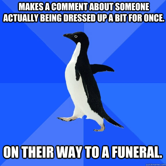 Makes a comment about someone actually being dressed up a bit for once. On their way to a funeral.  Socially Awkward Penguin