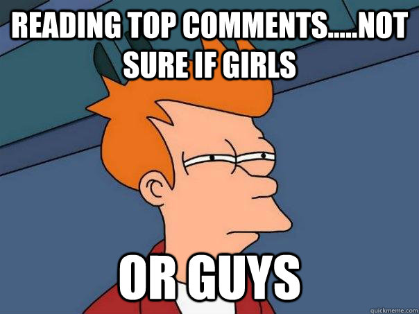 Reading top comments.....not sure if girls Or guys  Futurama Fry