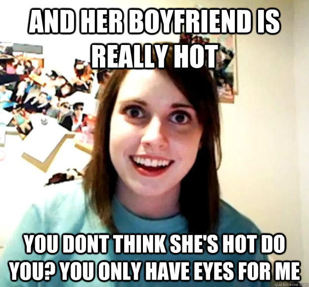 and her boyfriend is really hot you dont think she's hot do you? you only have eyes for me  Overly Attached Girlfriend