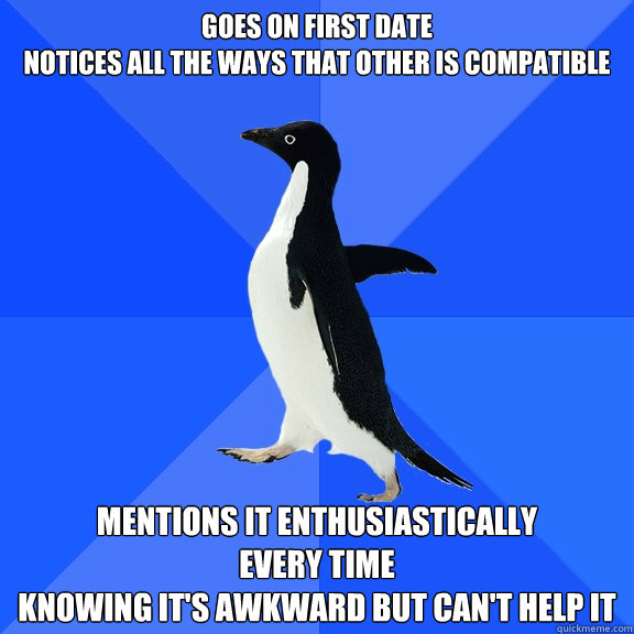 Goes on first date
Notices all the ways that other is compatible Mentions it enthusiastically 
every time 
knowing it's awkward but can't help it - Goes on first date
Notices all the ways that other is compatible Mentions it enthusiastically 
every time 
knowing it's awkward but can't help it  Socially Awkward Penguin