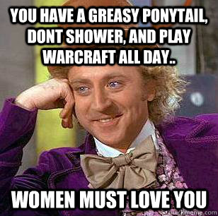 You have a greasy ponytail, dont shower, and play Warcraft all day.. Women must love you  Condescending Wonka