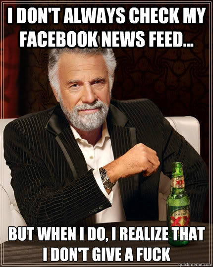 I don't always check my Facebook news feed... but when I do, i realize that i don't give a fuck - I don't always check my Facebook news feed... but when I do, i realize that i don't give a fuck  The Most Interesting Man In The World