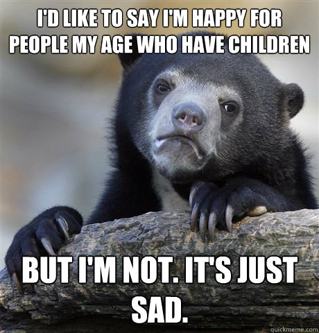 I'd like to say I'm happy for people my age who have children But I'm not. It's just sad. - I'd like to say I'm happy for people my age who have children But I'm not. It's just sad.  Confession Bear