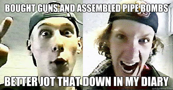 Bought guns and assembled pipe bombs better jot that down in my diary - Bought guns and assembled pipe bombs better jot that down in my diary  Columbine Klebold and Harris