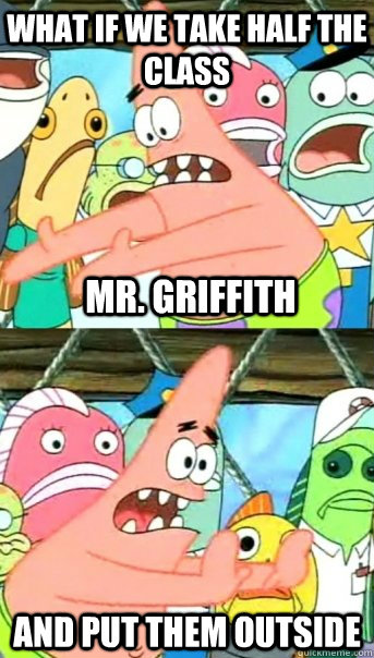 What if we take half the class and put them outside Mr. Griffith  Push it somewhere else Patrick