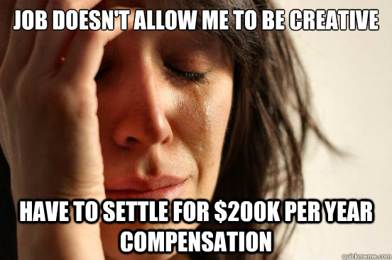 Job doesn't allow me to be creative Have to settle for $200k per year compensation  First World Problems