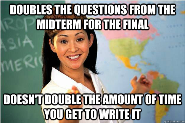 Doubles the questions from the midterm for the final Doesn't double the amount of time you get to write it  Scumbag Teacher
