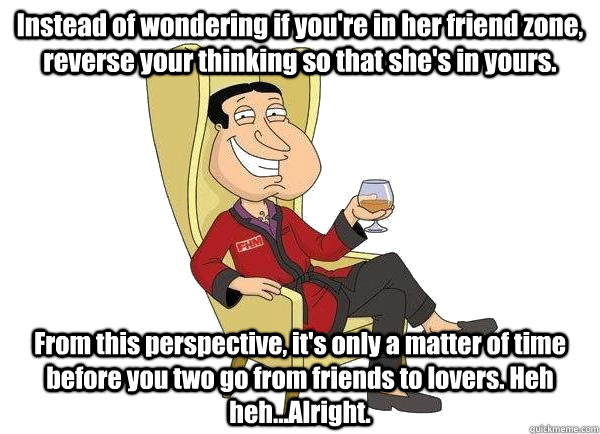 Instead of wondering if you're in her friend zone, reverse your thinking so that she's in yours.  From this perspective, it's only a matter of time before you two go from friends to lovers. Heh heh...Alright.  