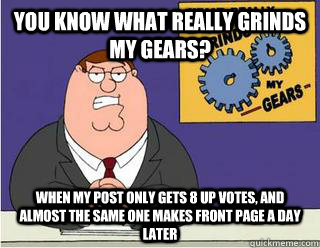 You Know What really grinds my gears? When my post only gets 8 up votes, and almost the same one makes front page a day later  Grinds my gears