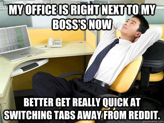 my office is right next to my boss's now Better get really quick at switching tabs away from reddit. - my office is right next to my boss's now Better get really quick at switching tabs away from reddit.  Office Thoughts
