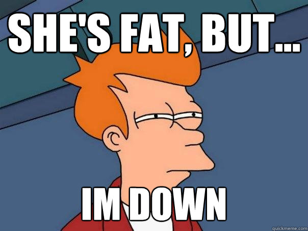 She's fat, but...  im down  Futurama Fry