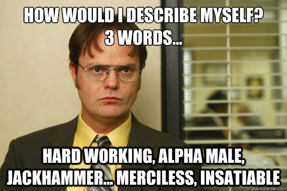 How would i describe myself? 
3 words... Hard working, alpha male, jackhammer... merciless, insatiable  - How would i describe myself? 
3 words... Hard working, alpha male, jackhammer... merciless, insatiable   Misc