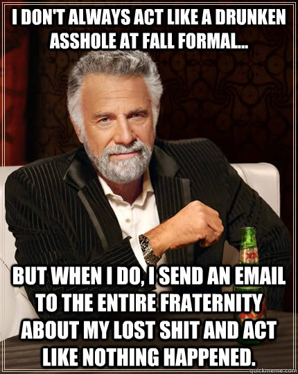 I don't always act like a drunken asshole at Fall Formal... but when I do, I send an email to the entire fraternity about my lost shit and act like nothing happened.   The Most Interesting Man In The World