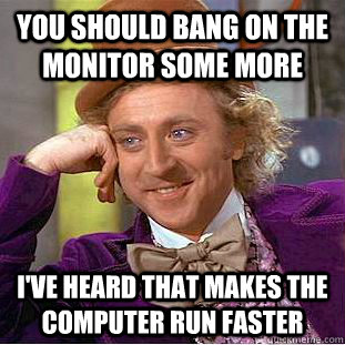 you should bang on the monitor some more i've heard that makes the computer run faster  Condescending Wonka