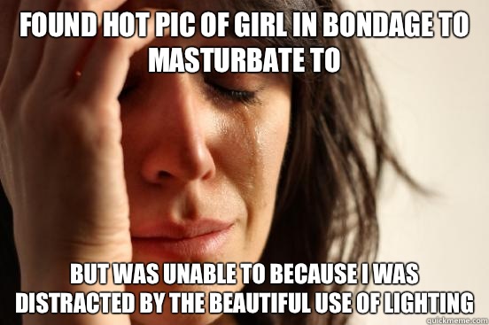 Found hot pic of girl in bondage to masturbate to But was unable to because I was distracted by the beautiful use of lighting   First World Problems