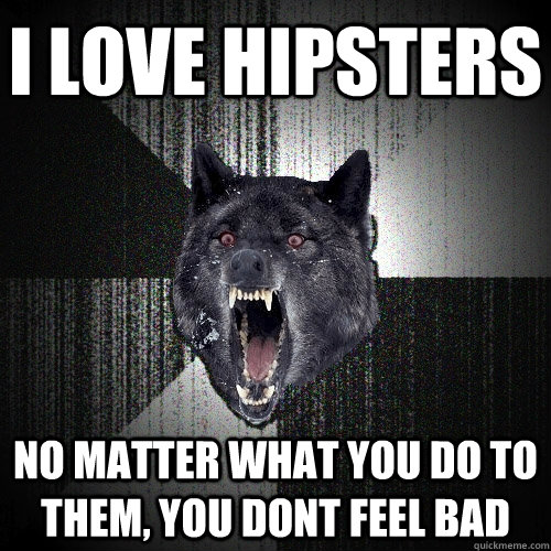 I love hipsters No matter what you do to them, you dont feel bad  Insanity Wolf