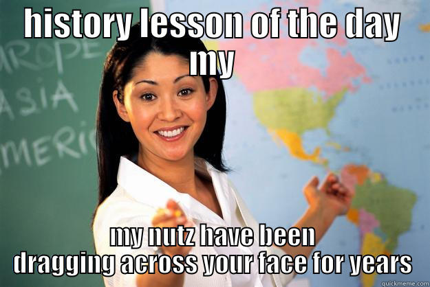 HISTORY LESSON OF THE DAY MY MY NUTZ HAVE BEEN DRAGGING ACROSS YOUR FACE FOR YEARS Unhelpful High School Teacher