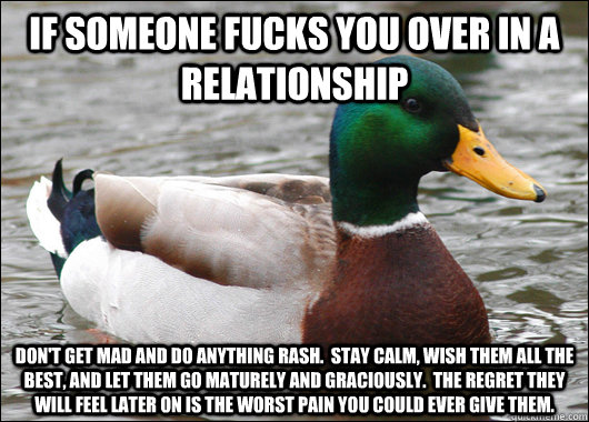 if someone fucks you over in a relationship don't get mad and do anything rash.  stay calm, wish them all the best, and let them go maturely and graciously.  the regret they will feel later on is the worst pain you could ever give them. - if someone fucks you over in a relationship don't get mad and do anything rash.  stay calm, wish them all the best, and let them go maturely and graciously.  the regret they will feel later on is the worst pain you could ever give them.  Actual Advice Mallard