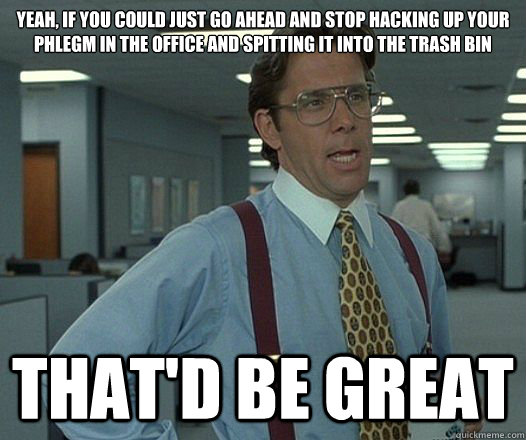 Yeah, if you could just go ahead and stop hacking up your phlegm in the office and spitting it into the trash bin That'd be great  Lumbergh