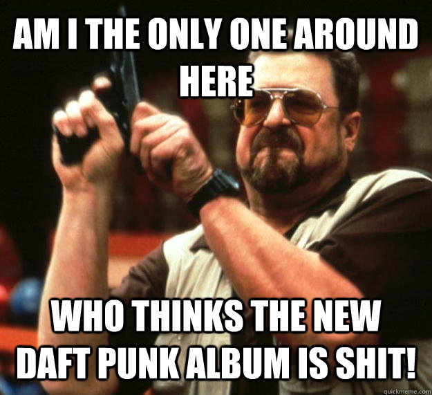 AM I THE ONLY ONE AROUND HERE WHO THINKS THE NEW DAFT PUNK ALBUM IS SHIT!  Angry Walter