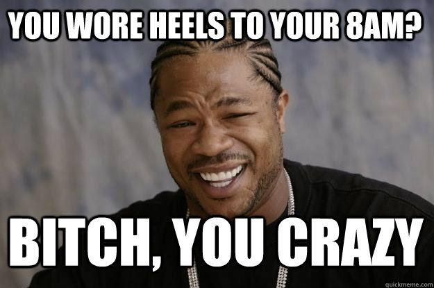 you wore heels to your 8am? bitch, you crazy  Xzibit meme