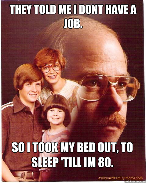 They told me I dont have a job. SO I took my bed out, to sleep 'till im 80.  Vengeance Dad