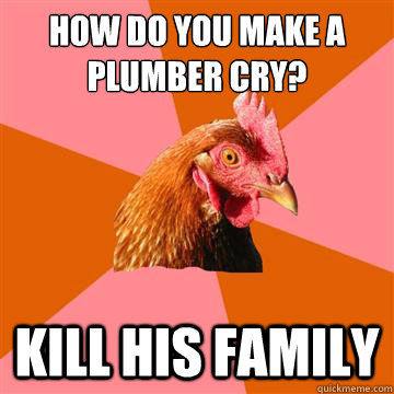 How do you make a plumber cry? KILL HIS FAMILY  Anti-Joke Chicken