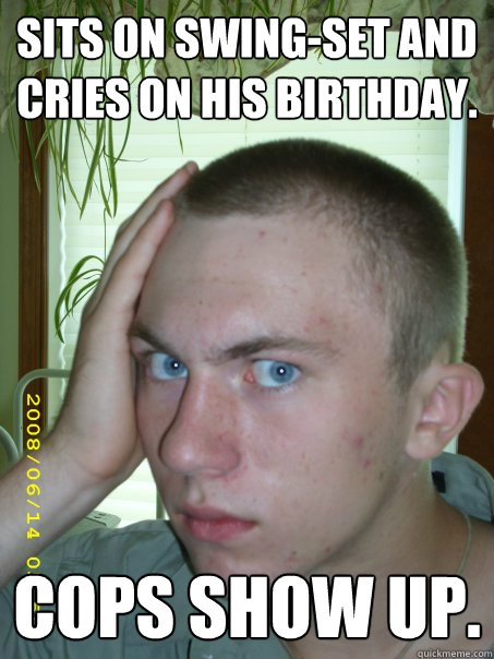 Sits on swing-set and cries on his birthday. Cops show up.   
