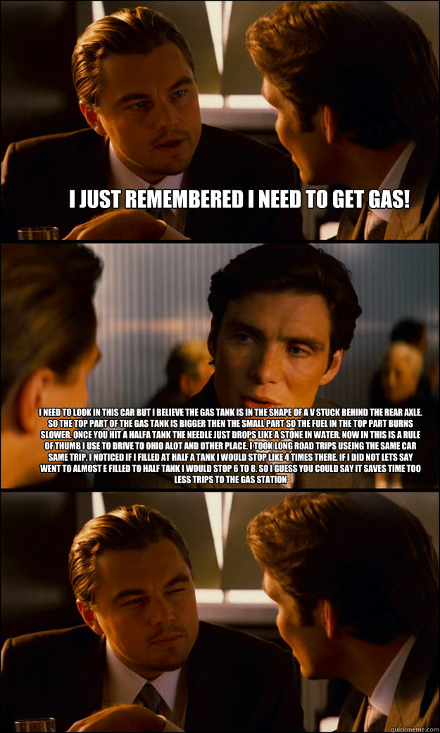 I just remembered I need to get gas! I need to look in this car but i believe the gas tank is in the shape of a V stuck behind the rear axle. So the top part of the gas tank is bigger then the small part so the fuel in the top part burns slower. Once you  - I just remembered I need to get gas! I need to look in this car but i believe the gas tank is in the shape of a V stuck behind the rear axle. So the top part of the gas tank is bigger then the small part so the fuel in the top part burns slower. Once you   Inception