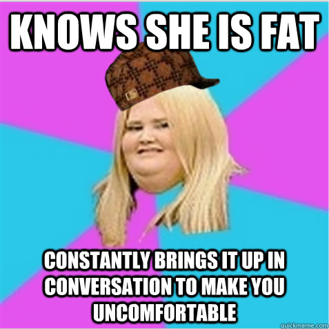 Knows she is fat Constantly brings it up in conversation to make you uncomfortable  scumbag fat girl