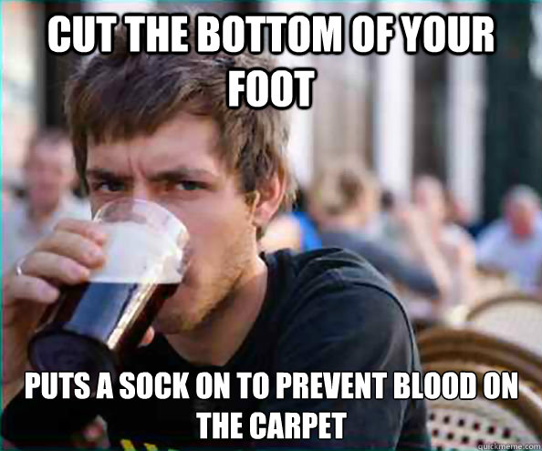 Cut the bottom of your foot Puts a sock on to prevent blood on the carpet
  Lazy College Senior
