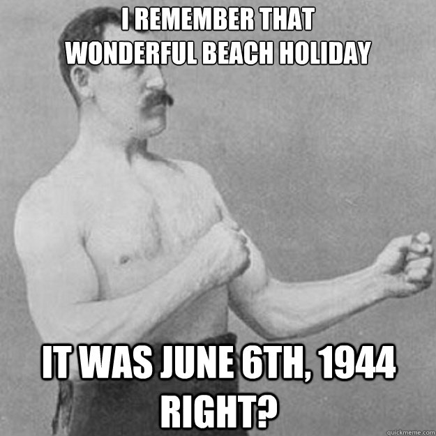 i remember that 
wonderful beach holiday it was June 6th, 1944 right?  overly manly man
