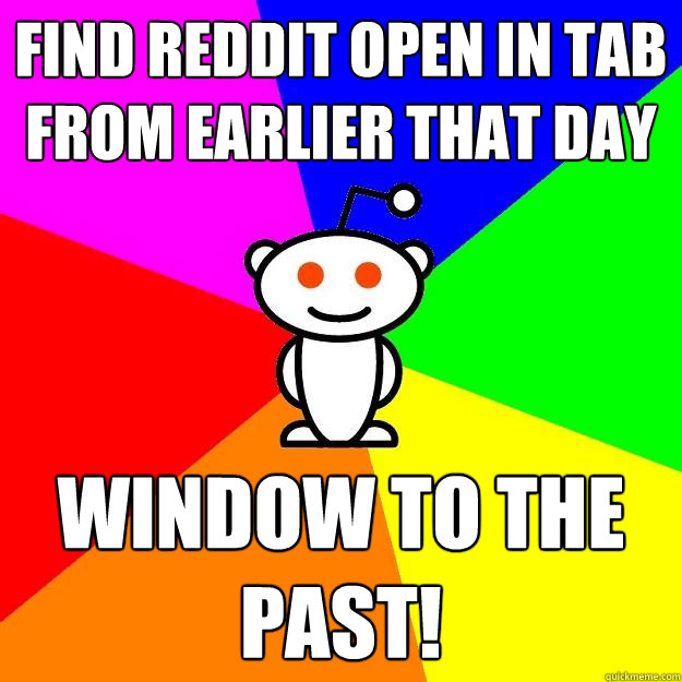 Find Reddit Open in tAB from earlier that day WINDOW TO THE PAST!  Reddit Alien