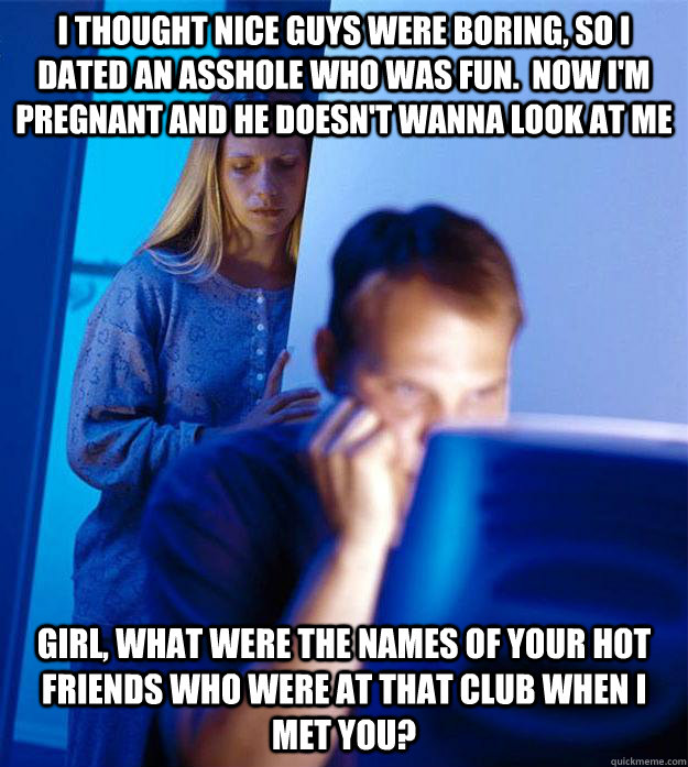 I thought nice guys were boring, so i dated an asshole who was fun.  now i'm pregnant and he doesn't wanna look at me girl, what were the names of your hot friends who were at that club when I met you?   Redditors Wife
