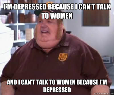 I'm depressed because I can't talk to women and I can't talk to women because I'm depressed  Fat Bastard