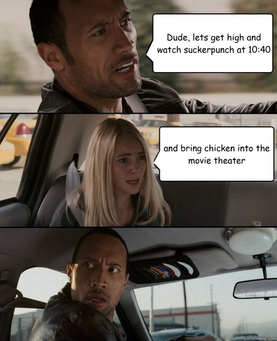 Dude, lets get high and watch suckerpunch at 10:40 and bring chicken into the movie theater  The Rock Driving