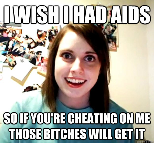 I wish i had aids  so if you're cheating on me those bitches will get it  Overly Attached Girlfriend
