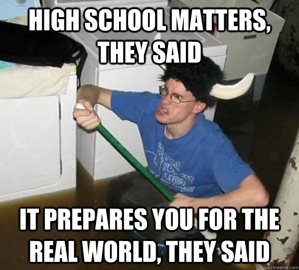 high school matters, they said it prepares you for the real world, they said  They said