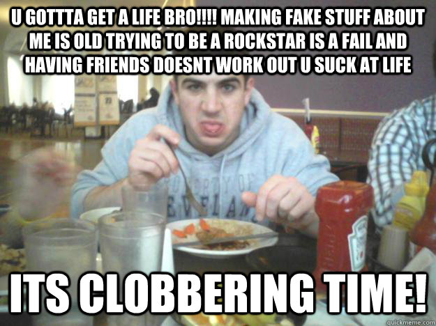 u gottta get a life bro!!!! making fake stuff about me is old trying to be a rockstar is a fail and having friends doesnt work out u suck at life ITS CLOBBERING TIME!  D-bag Dave