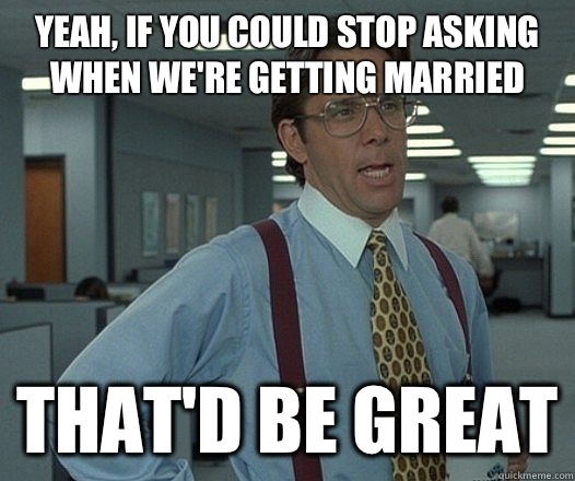 Yeah, if you could stop asking when we're getting married That'd be great - Yeah, if you could stop asking when we're getting married That'd be great  Lumbergh