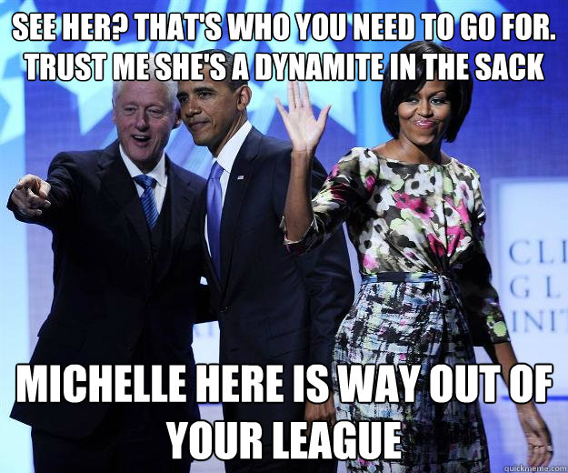 See her? That's who you need to go for. Trust me she's a dynamite in the sack Michelle here is way out of your league  