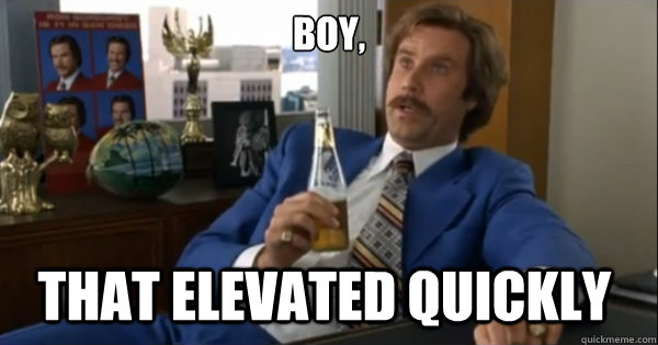 Boy, that elevated quickly   Ron burgundy