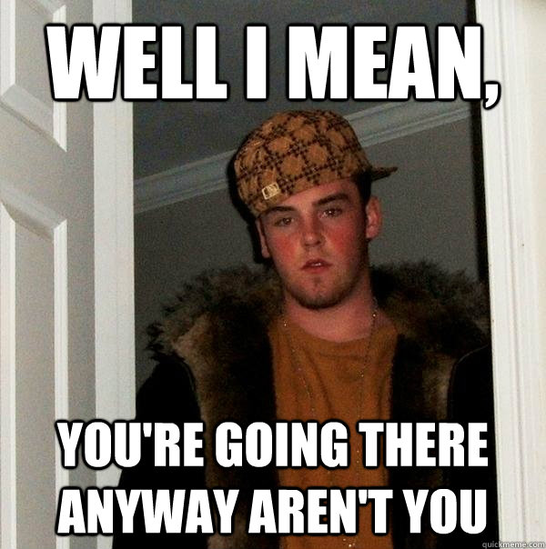 well i mean, you're going there anyway aren't you  Scumbag Steve